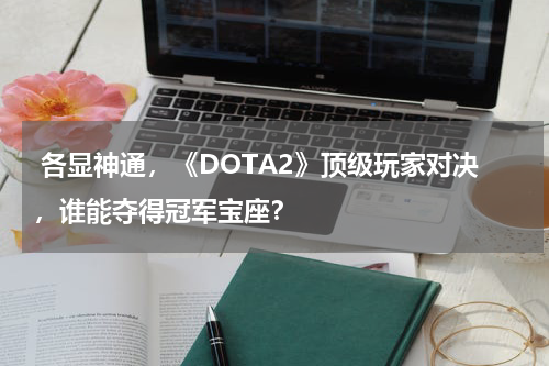 各显神通,《DOTA2》顶级玩家对决,谁能夺得冠军宝座?