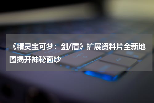 《精灵宝可梦:剑/盾》扩展资料片全新地图揭开神秘面纱