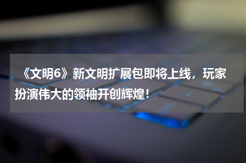 《文明6》新文明扩展包即将上线,玩家扮演伟大的领袖开创辉煌!