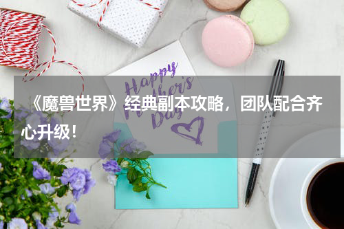 《魔兽世界》经典副本攻略,团队配合齐心升级!