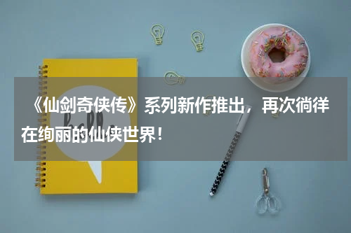 《仙剑奇侠传》系列新作推出,再次徜徉在绚丽的仙侠世界!