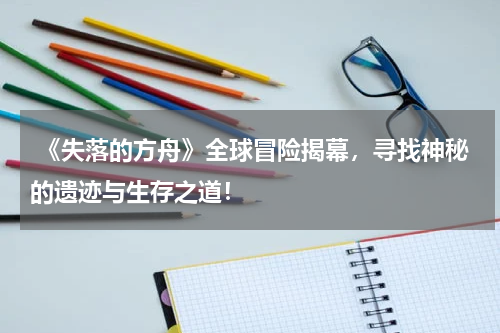 《失落的方舟》全球冒险揭幕,寻找神秘的遗迹与生存之道!