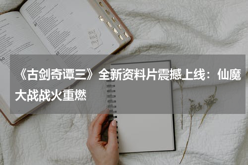 《古剑奇谭三》全新资料片震撼上线:仙魔大战战火重燃