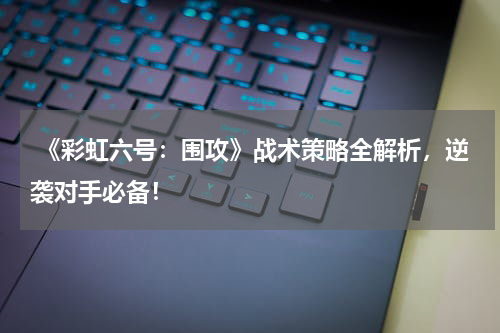 《彩虹六号:围攻》战术策略全解析,逆袭对手必备!