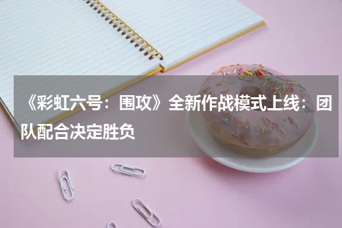 《彩虹六号:围攻》全新作战模式上线:团队配合决定胜负