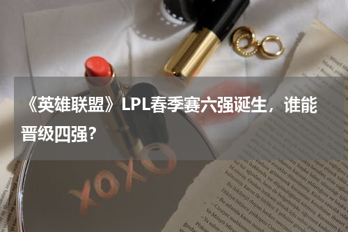 《英雄联盟》LPL春季赛六强诞生,谁能晋级四强?