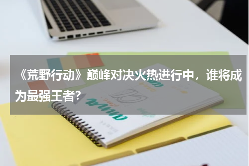 《荒野行动》巅峰对决火热进行中,谁将成为最强王者?