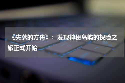 《失落的方舟》:发现神秘岛屿的探险之旅正式开始