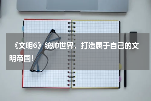 《文明6》统帅世界,打造属于自己的文明帝国!