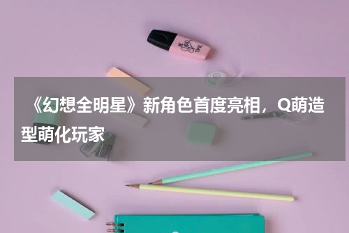 《幻想全明星》新角色首度亮相,Q萌造型萌化玩家