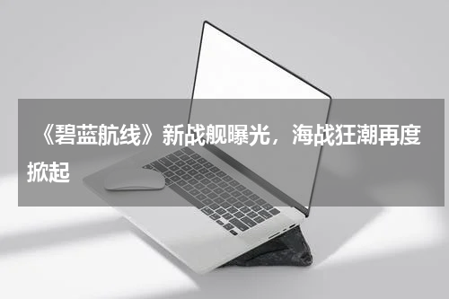 《碧蓝航线》新战舰曝光,海战狂潮再度掀起