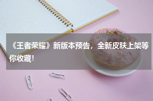 《王者荣耀》新版本预告,全新皮肤上架等你收藏!