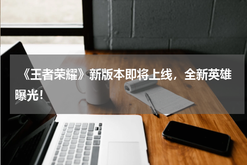 《王者荣耀》新版本即将上线,全新英雄曝光!