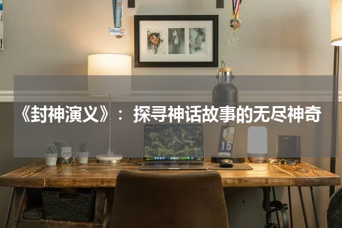 《封神演义》:探寻神话故事的无尽神奇