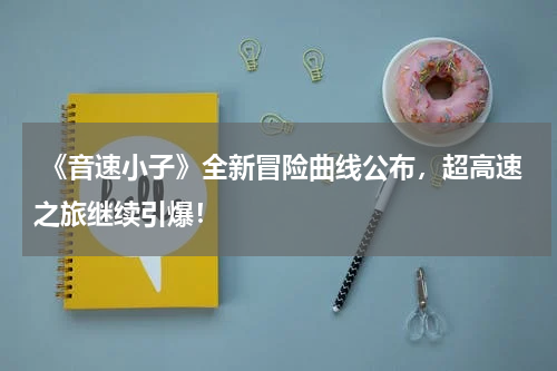 《音速小子》全新冒险曲线公布,超高速之旅继续引爆!