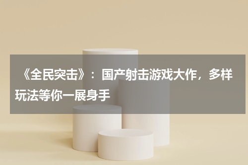 《全民突击》:国产射击游戏大作,多样玩法等你一展身手