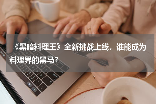 《黑暗料理王》全新挑战上线,谁能成为料理界的黑马?