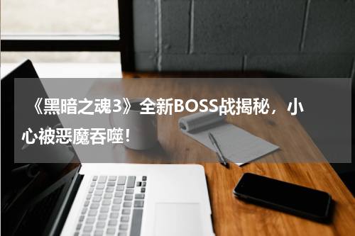 《黑暗之魂3》全新BOSS战揭秘,小心被恶魔吞噬!