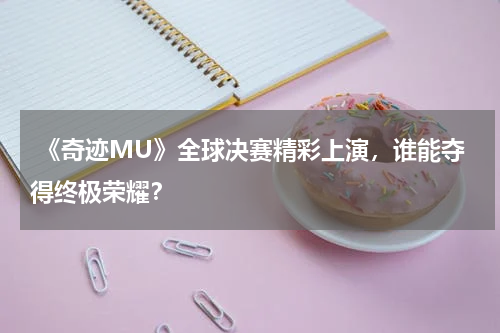 《奇迹MU》全球决赛精彩上演,谁能夺得终极荣耀?