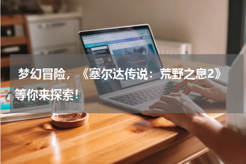 梦幻冒险,《塞尔达传说:荒野之息2》等你来探索!