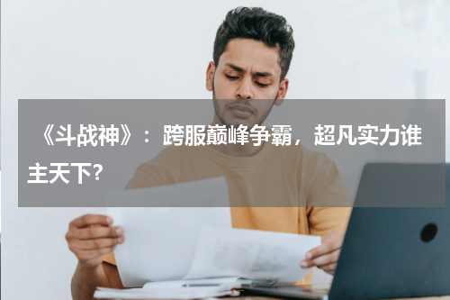 《斗战神》:跨服巅峰争霸,超凡实力谁主天下?