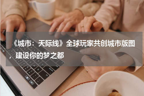 《城市:天际线》全球玩家共创城市版图,建设你的梦之都