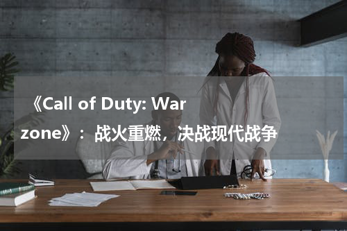 《Call of Duty: Warzone》:战火重燃,决战现代战争