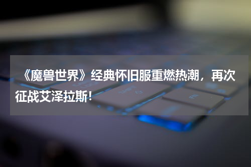 《魔兽世界》经典怀旧服重燃热潮,再次征战艾泽拉斯!