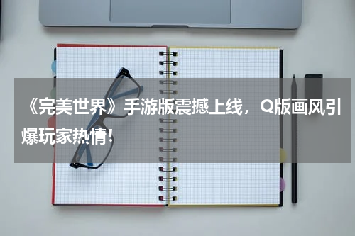 《完美世界》手游版震撼上线,Q版画风引爆玩家热情!