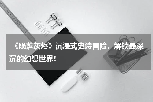 《陨落灰烬》沉浸式史诗冒险,解锁最深沉的幻想世界!