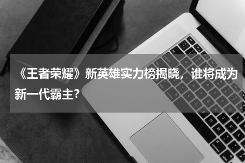 《王者荣耀》新英雄实力榜揭晓,谁将成为新一代霸主?