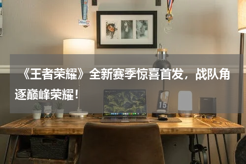 《王者荣耀》全新赛季惊喜首发,战队角逐巅峰荣耀!