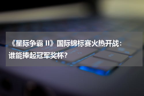 《星际争霸 II》国际锦标赛火热开战:谁能捧起冠军奖杯?