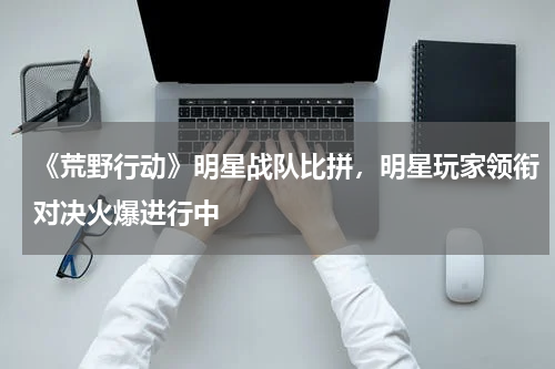 《荒野行动》明星战队比拼,明星玩家领衔对决火爆进行中