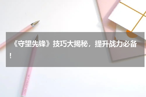 《守望先锋》技巧大揭秘,提升战力必备!