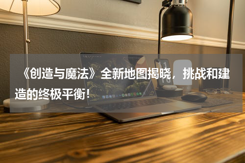 《创造与魔法》全新地图揭晓,挑战和建造的终极平衡!