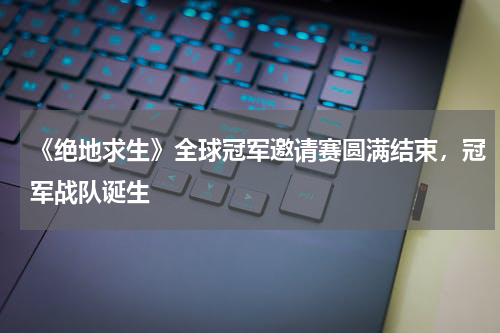《绝地求生》全球冠军邀请赛圆满结束,冠军战队诞生