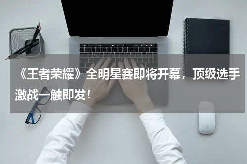 《王者荣耀》全明星赛即将开幕,顶级选手激战一触即发!