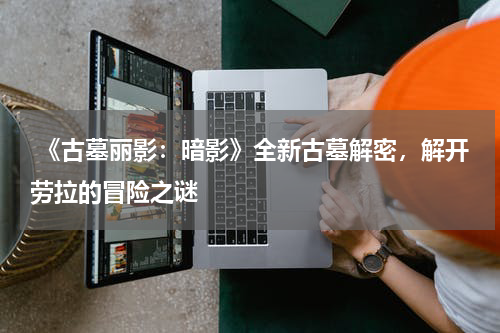 《古墓丽影:暗影》全新古墓解密,解开劳拉的冒险之谜