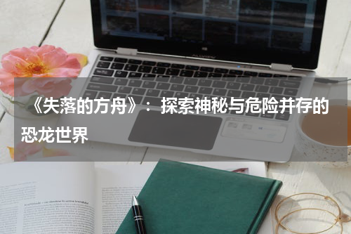 《失落的方舟》:探索神秘与危险并存的恐龙世界