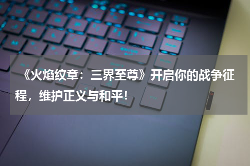 《火焰纹章:三界至尊》开启你的战争征程,维护正义与和平!