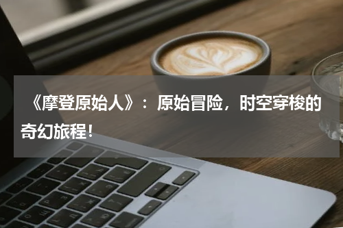 《摩登原始人》:原始冒险,时空穿梭的奇幻旅程!