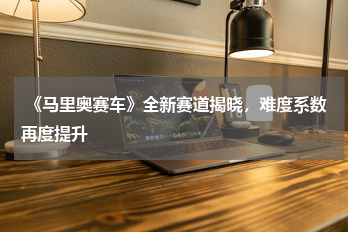 《马里奥赛车》全新赛道揭晓,难度系数再度提升