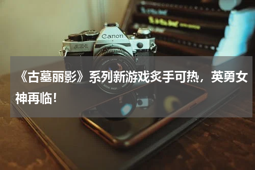 《古墓丽影》系列新游戏炙手可热,英勇女神再临!