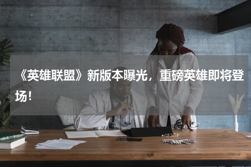 《英雄联盟》新版本曝光,重磅英雄即将登场!