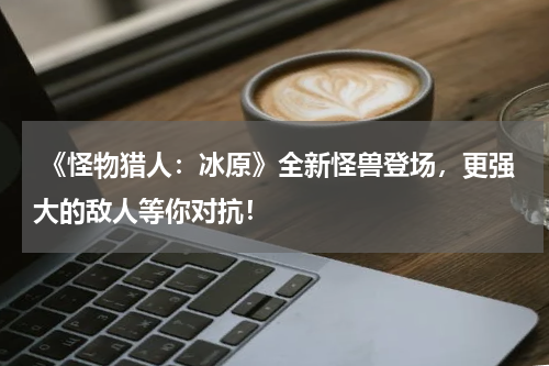 《怪物猎人:冰原》全新怪兽登场,更强大的敌人等你对抗!