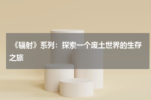 《辐射》系列:探索一个废土世界的生存之旅