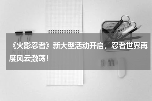 《火影忍者》新大型活动开启,忍者世界再度风云激荡!