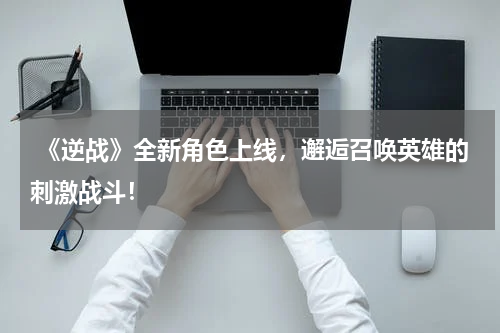 《逆战》全新角色上线,邂逅召唤英雄的刺激战斗!