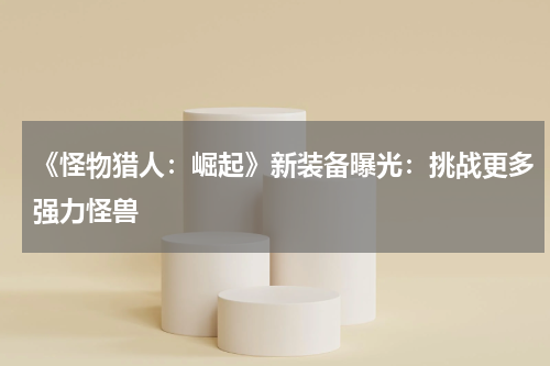 《怪物猎人:崛起》新装备曝光:挑战更多强力怪兽